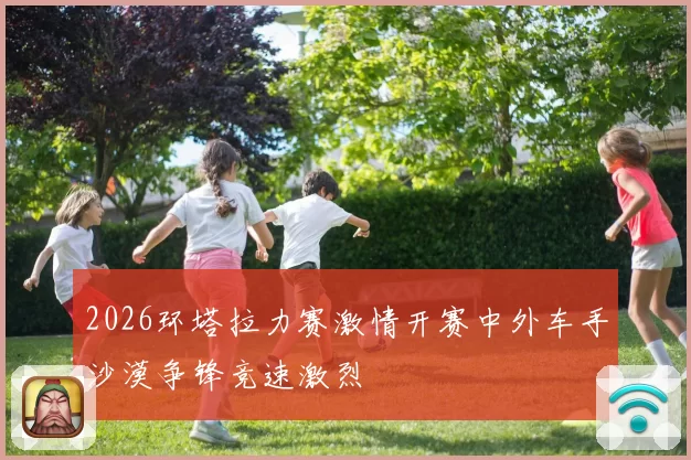2026环塔拉力赛激情开赛中外车手沙漠争锋竞速激烈