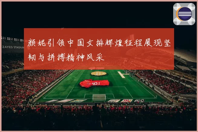 颜妮引领中国女排辉煌征程展现坚韧与拼搏精神风采
