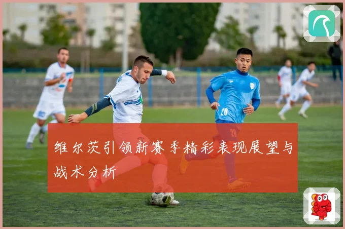 维尔茨引领新赛季精彩表现展望与战术分析
