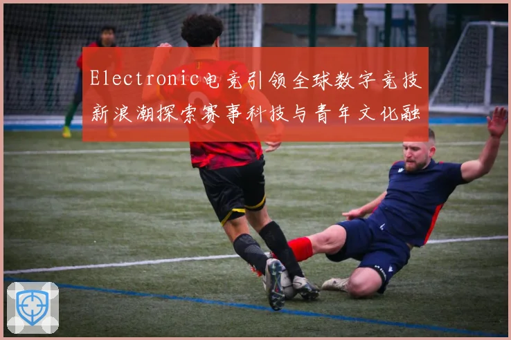 Electronic电竞引领全球数字竞技新浪潮探索赛事科技与青年文化融合发展