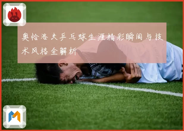 奥恰洛夫乒乓球生涯精彩瞬间与技术风格全解析