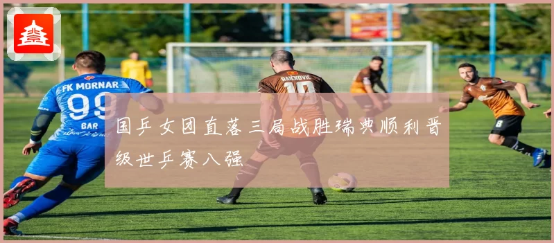 国乒女团直落三局战胜瑞典顺利晋级世乒赛八强