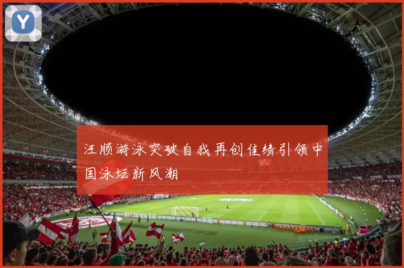 汪顺游泳突破自我再创佳绩引领中国泳坛新风潮