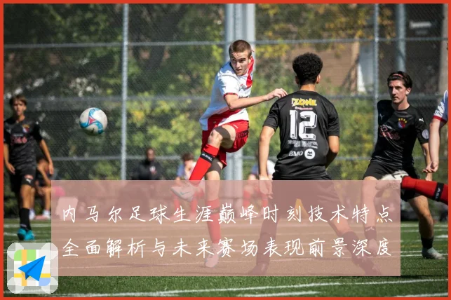 内马尔足球生涯巅峰时刻技术特点全面解析与未来赛场表现前景深度展望及传奇故事