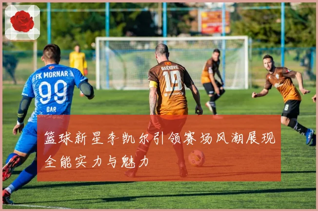 篮球新星李凯尔引领赛场风潮展现全能实力与魅力