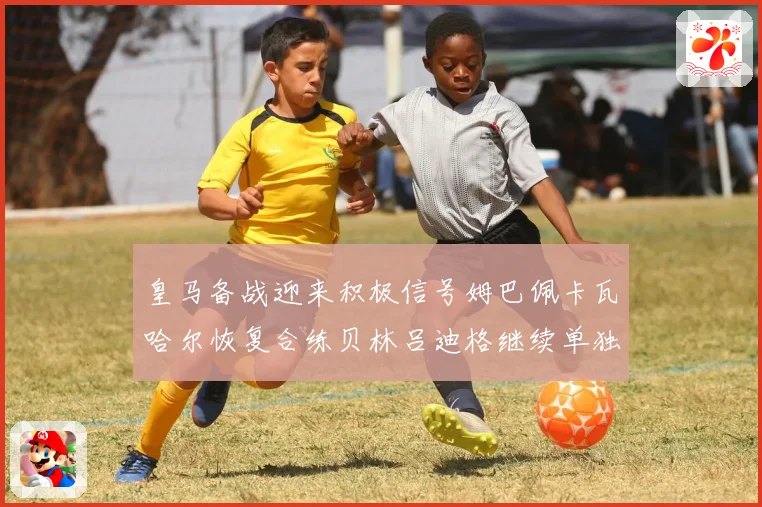 皇马备战迎来积极信号姆巴佩卡瓦哈尔恢复合练贝林吕迪格继续单独战术观察