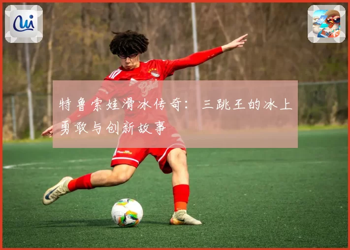 特鲁索娃滑冰传奇：三跳王的冰上勇敢与创新故事