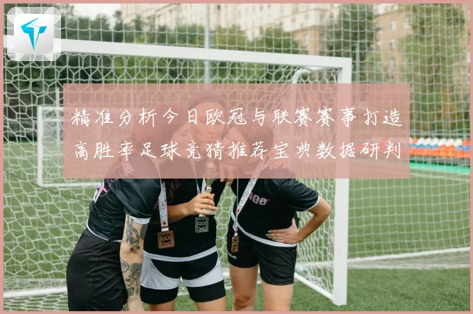 精准分析今日欧冠与联赛赛事打造高胜率足球竞猜推荐宝典数据研判