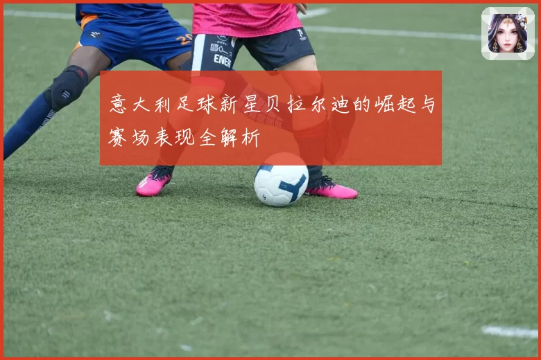 意大利足球新星贝拉尔迪的崛起与赛场表现全解析