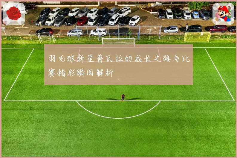 羽毛球新星普瓦拉的成长之路与比赛精彩瞬间解析