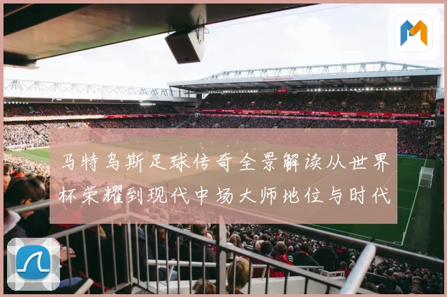 马特乌斯足球传奇全景解读从世界杯荣耀到现代中场大师地位与时代影响
