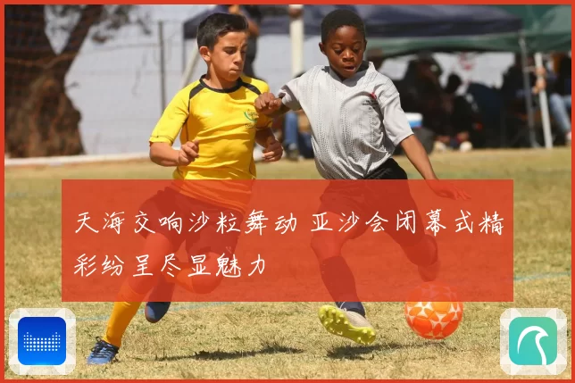 天海交响沙粒舞动 亚沙会闭幕式精彩纷呈尽显魅力