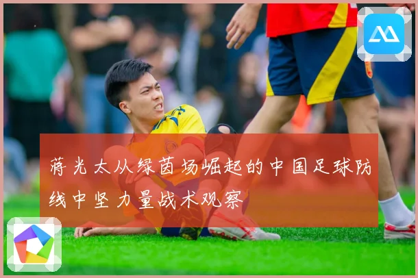 蒋光太从绿茵场崛起的中国足球防线中坚力量战术观察