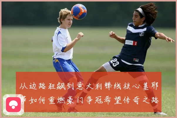 从边路狂飙到意大利锋线核心基耶萨如何重燃豪门争冠希望传奇之路