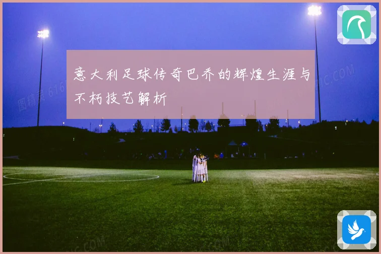 意大利足球传奇巴乔的辉煌生涯与不朽技艺解析