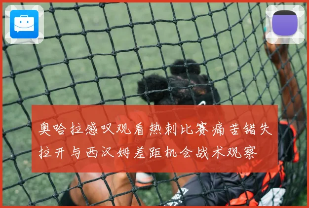 奥哈拉感叹观看热刺比赛痛苦错失拉开与西汉姆差距机会战术观察