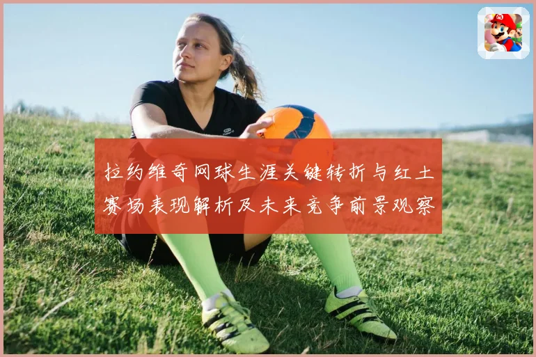 拉约维奇网球生涯关键转折与红土赛场表现解析及未来竞争前景观察