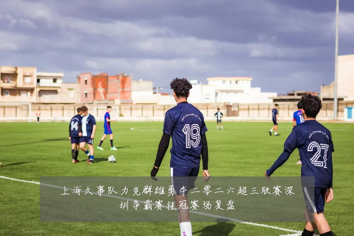 上海久事队力克群雄勇夺二零二六超三联赛深圳争霸赛桂冠赛场复盘