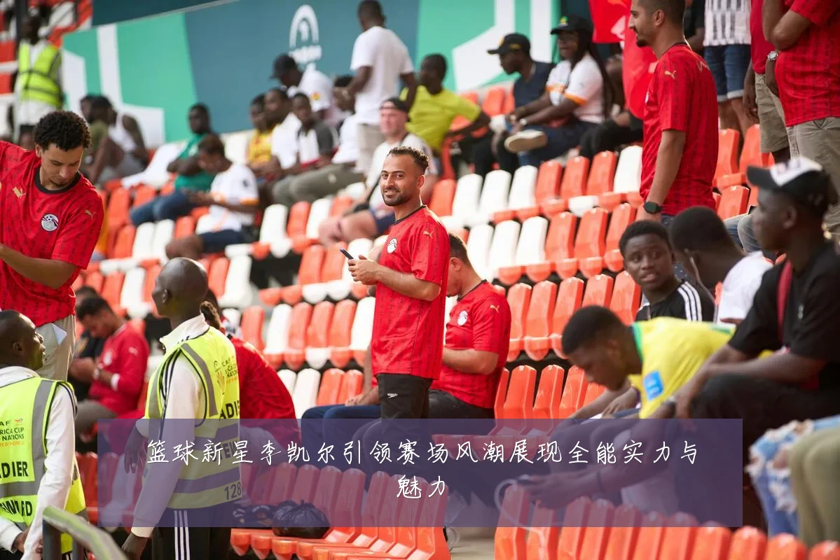 篮球新星李凯尔引领赛场风潮展现全能实力与魅力