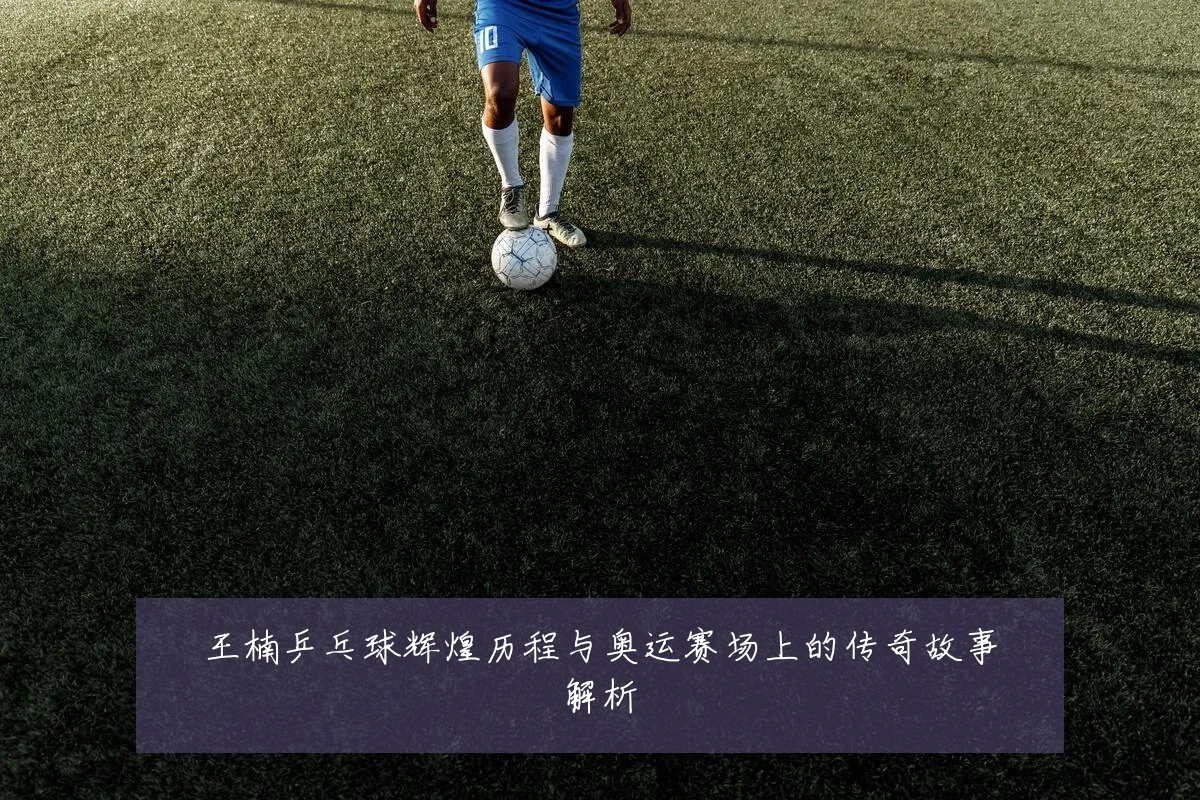 王楠乒乓球辉煌历程与奥运赛场上的传奇故事解析